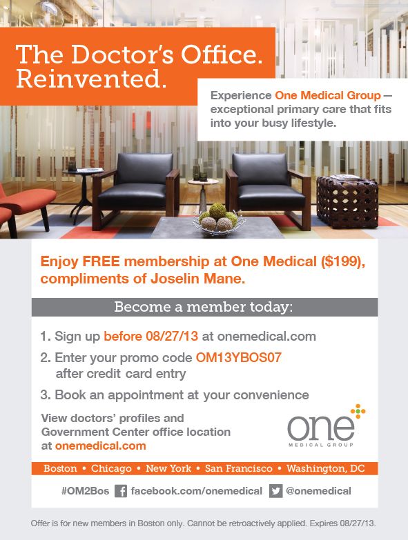 The Doctor's Office. Reinvented.                                 Experience One Medical Group - exceptional primary care that fits into your busy lifestyle.                                Enjoy FREE membership at One Medical ($199), compliments of Joselin Mane.                                 Become a member today.                                 1. Sign up before 08/27/13 at www.onemedical.com.                                 2. Enter the promo code: OM13YBOS07 after credit card entry.                                 3. Book an appointment at your convenience.                                 View doctor's profiles and Loop office location at www.onemedical.com.                                New York • Washington, DC • San Fransisco Bay Area • Chicago • Boston.                Join the conversation: #OM2Bos                                Like & follow us [fb] http://facebook.com/onemedical [tw] http://twitter.com/onemedical.                                *Offer is for new members in Boston only. Cannot be retroactively applied.                                	limited time offer - expires 08/27/13.                                